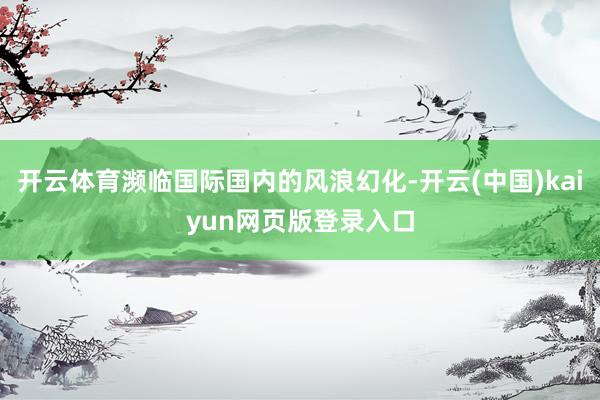 开云体育濒临国际国内的风浪幻化-开云(中国)kaiyun网页版登录入口