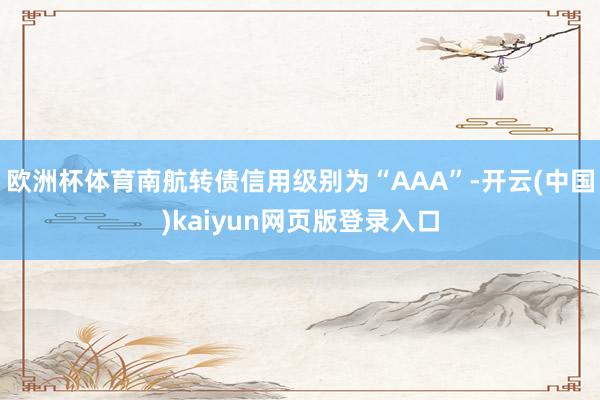 欧洲杯体育南航转债信用级别为“AAA”-开云(中国)kaiyun网页版登录入口