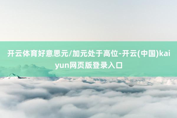 开云体育好意思元/加元处于高位-开云(中国)kaiyun网页版登录入口
