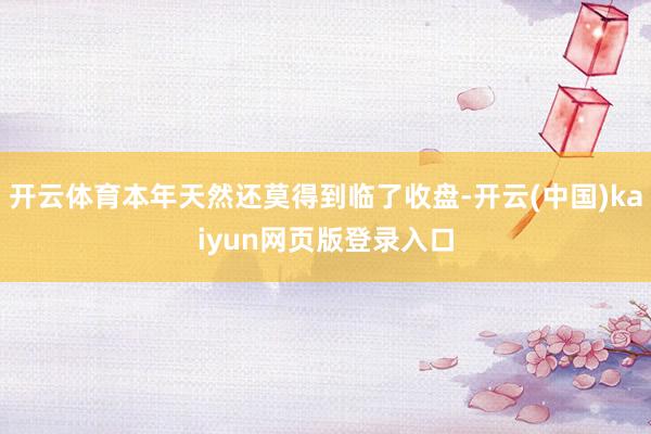 开云体育本年天然还莫得到临了收盘-开云(中国)kaiyun网页版登录入口