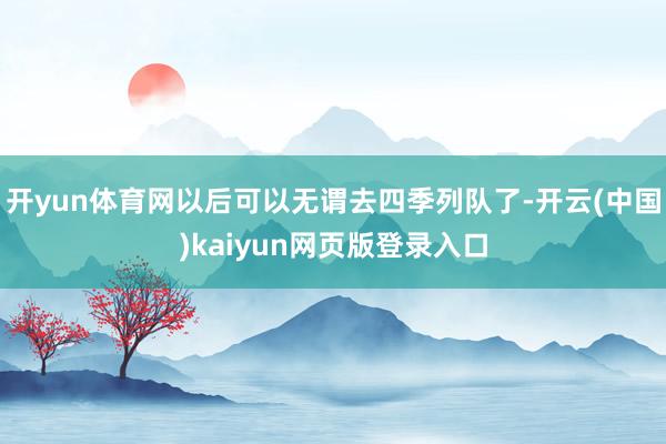 开yun体育网以后可以无谓去四季列队了-开云(中国)kaiyun网页版登录入口