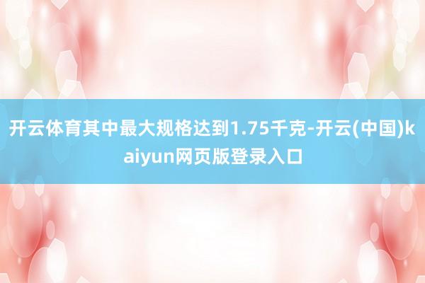 开云体育其中最大规格达到1.75千克-开云(中国)kaiyun网页版登录入口