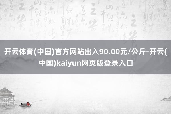 开云体育(中国)官方网站出入90.00元/公斤-开云(中国)kaiyun网页版登录入口
