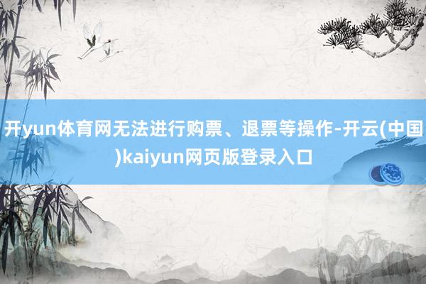 开yun体育网无法进行购票、退票等操作-开云(中国)kaiyun网页版登录入口