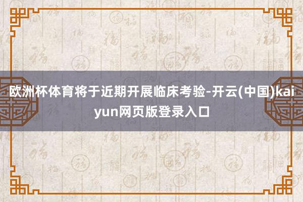 欧洲杯体育将于近期开展临床考验-开云(中国)kaiyun网页版登录入口