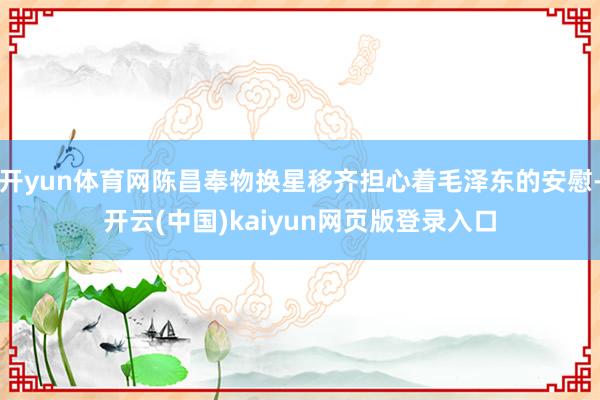 开yun体育网陈昌奉物换星移齐担心着毛泽东的安慰-开云(中国)kaiyun网页版登录入口