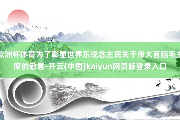 欧洲杯体育为了彰显世界东说念主民关于伟大首脑毛主席的敬意-开云(中国)kaiyun网页版登录入口