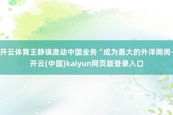 开云体育王静瑛激动中国业务“成为最大的外洋阛阓-开云(中国)kaiyun网页版登录入口