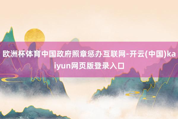 欧洲杯体育中国政府照章惩办互联网-开云(中国)kaiyun网页版登录入口