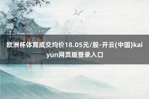 欧洲杯体育成交均价18.05元/股-开云(中国)kaiyun网页版登录入口