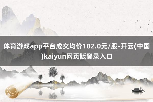 体育游戏app平台成交均价102.0元/股-开云(中国)kaiyun网页版登录入口