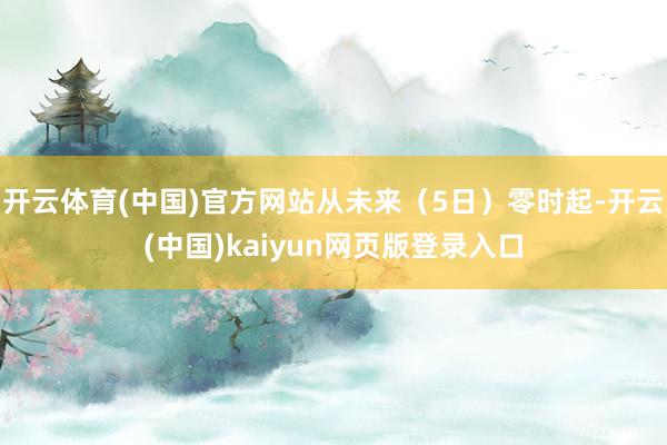 开云体育(中国)官方网站从未来（5日）零时起-开云(中国)kaiyun网页版登录入口