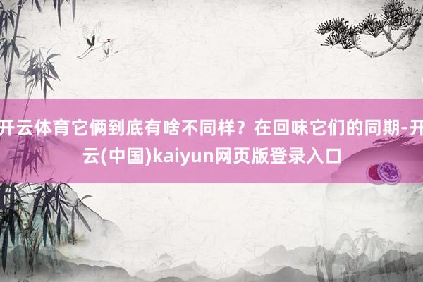 开云体育它俩到底有啥不同样？在回味它们的同期-开云(中国)kaiyun网页版登录入口