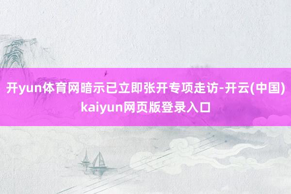 开yun体育网暗示已立即张开专项走访-开云(中国)kaiyun网页版登录入口