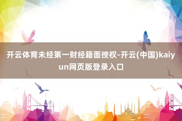 开云体育未经第一财经籍面授权-开云(中国)kaiyun网页版登录入口