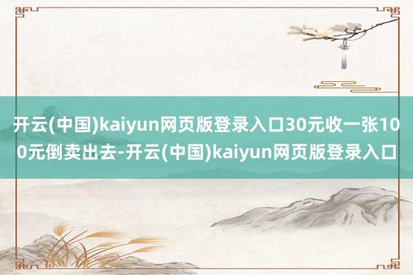 开云(中国)kaiyun网页版登录入口30元收一张100元倒卖出去-开云(中国)kaiyun网页版登录入口