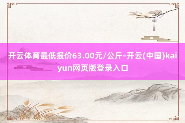 开云体育最低报价63.00元/公斤-开云(中国)kaiyun网页版登录入口