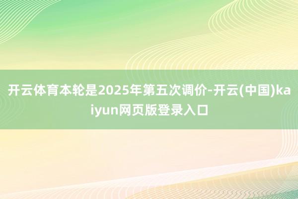 开云体育本轮是2025年第五次调价-开云(中国)kaiyun网页版登录入口