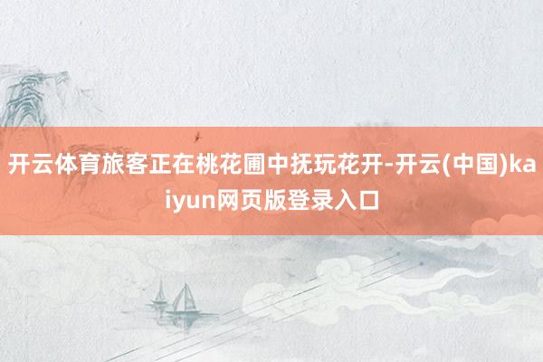 开云体育旅客正在桃花圃中抚玩花开-开云(中国)kaiyun网页版登录入口