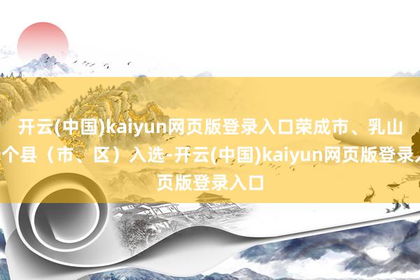 开云(中国)kaiyun网页版登录入口荣成市、乳山市9个县（市、区）入选-开云(中国)kaiyun网页版登录入口