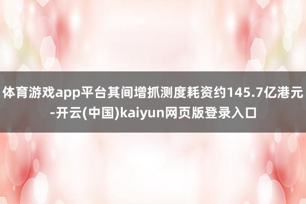 体育游戏app平台其间增抓测度耗资约145.7亿港元-开云(中国)kaiyun网页版登录入口