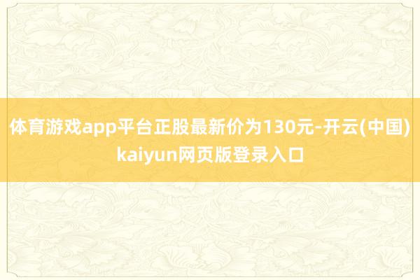 体育游戏app平台正股最新价为130元-开云(中国)kaiyun网页版登录入口