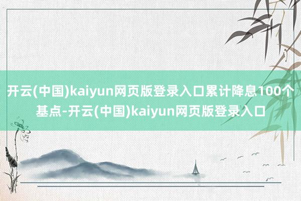 开云(中国)kaiyun网页版登录入口累计降息100个基点-开云(中国)kaiyun网页版登录入口