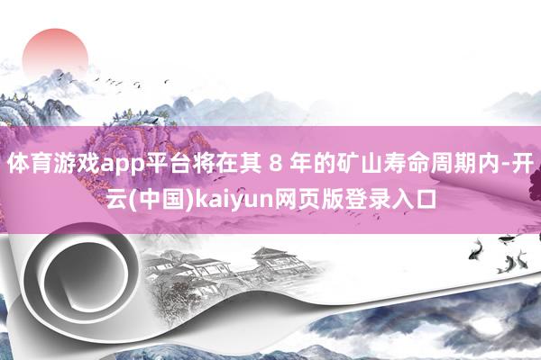 体育游戏app平台将在其 8 年的矿山寿命周期内-开云(中国)kaiyun网页版登录入口