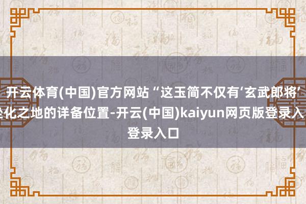 开云体育(中国)官方网站“这玉简不仅有‘玄武郎将’坐化之地的详备位置-开云(中国)kaiyun网页版登录入口