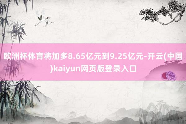 欧洲杯体育将加多8.65亿元到9.25亿元-开云(中国)kaiyun网页版登录入口
