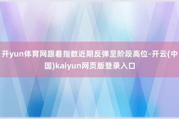 开yun体育网跟着指数近期反弹至阶段高位-开云(中国)kaiyun网页版登录入口
