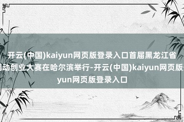 开云(中国)kaiyun网页版登录入口首届黑龙江省博士后调动创业大赛在哈尔滨举行-开云(中国)kaiyun网页版登录入口