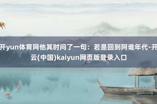 开yun体育网他其时问了一句：若是回到阿谁年代-开云(中国)kaiyun网页版登录入口