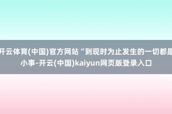 开云体育(中国)官方网站“到现时为止发生的一切都是小事-开云(中国)kaiyun网页版登录入口