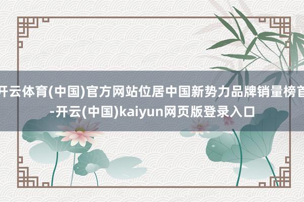 开云体育(中国)官方网站位居中国新势力品牌销量榜首-开云(中国)kaiyun网页版登录入口