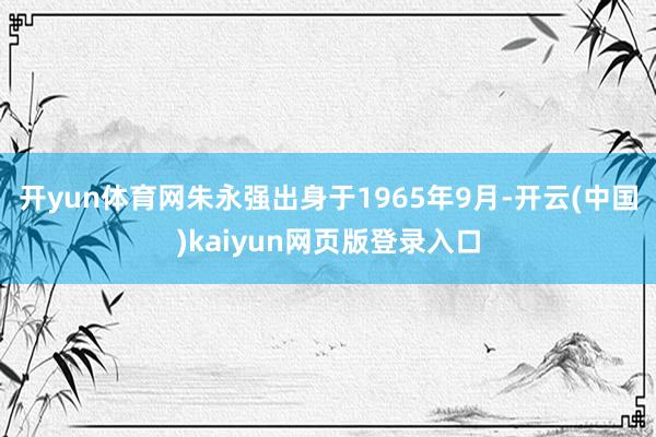 开yun体育网朱永强出身于1965年9月-开云(中国)kaiyun网页版登录入口