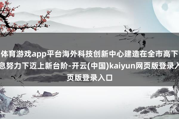 体育游戏app平台海外科技创新中心建造在全市高下不息努力下迈上新台阶-开云(中国)kaiyun网页版登录入口