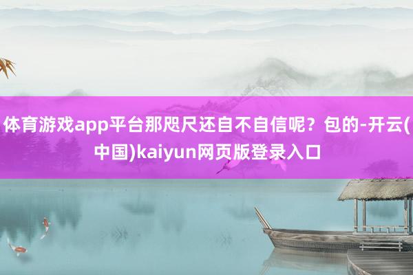 体育游戏app平台那咫尺还自不自信呢？包的-开云(中国)kaiyun网页版登录入口