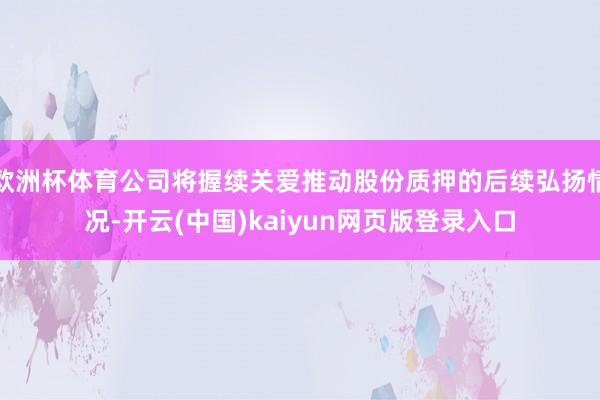 欧洲杯体育公司将握续关爱推动股份质押的后续弘扬情况-开云(中国)kaiyun网页版登录入口