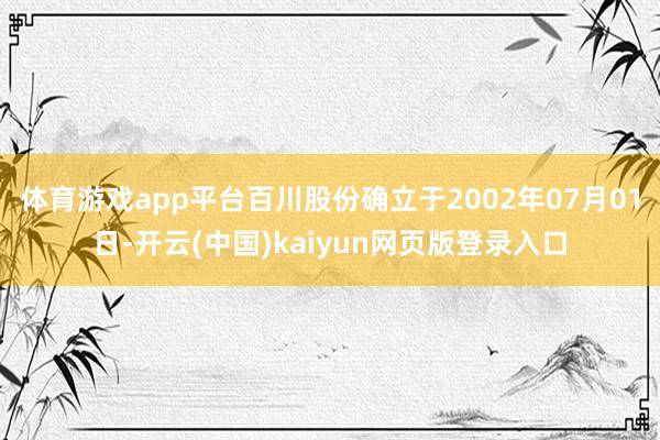 体育游戏app平台百川股份确立于2002年07月01日-开云(中国)kaiyun网页版登录入口