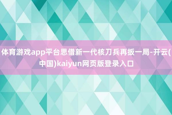 体育游戏app平台思借新一代核刀兵再扳一局-开云(中国)kaiyun网页版登录入口