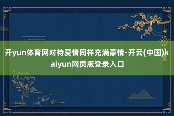开yun体育网对待爱情同样充满豪情-开云(中国)kaiyun网页版登录入口