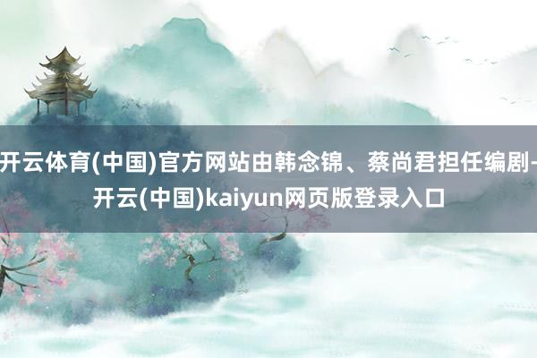 开云体育(中国)官方网站由韩念锦、蔡尚君担任编剧-开云(中国)kaiyun网页版登录入口
