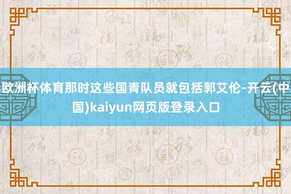 欧洲杯体育那时这些国青队员就包括郭艾伦-开云(中国)kaiyun网页版登录入口