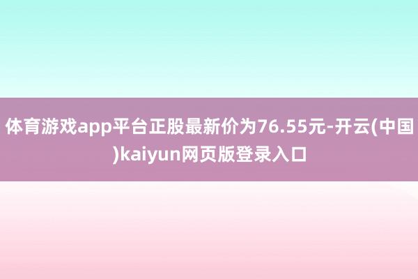 体育游戏app平台正股最新价为76.55元-开云(中国)kaiyun网页版登录入口
