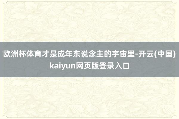欧洲杯体育才是成年东说念主的宇宙里-开云(中国)kaiyun网页版登录入口