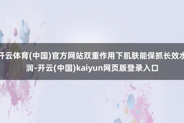 开云体育(中国)官方网站双重作用下肌肤能保抓长效水润-开云(中国)kaiyun网页版登录入口