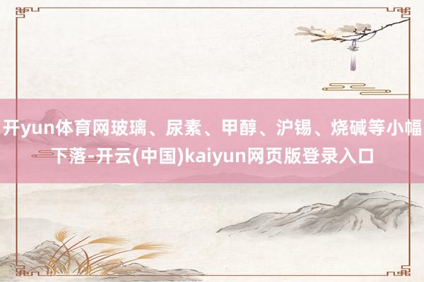 开yun体育网玻璃、尿素、甲醇、沪锡、烧碱等小幅下落-开云(中国)kaiyun网页版登录入口