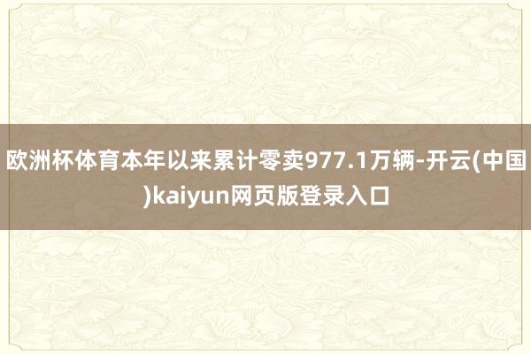 欧洲杯体育本年以来累计零卖977.1万辆-开云(中国)kaiyun网页版登录入口