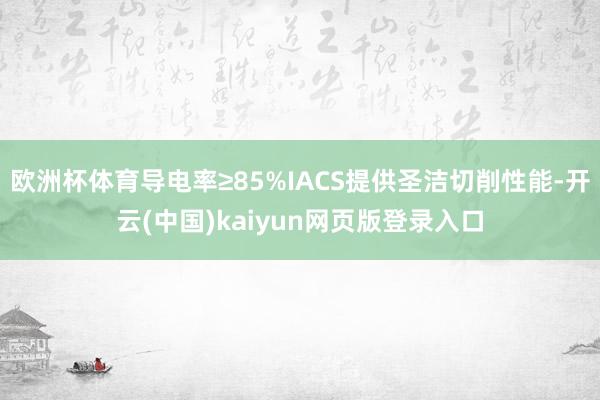 欧洲杯体育导电率≥85%IACS提供圣洁切削性能-开云(中国)kaiyun网页版登录入口